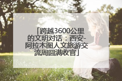 跨越3600公里的文明对话：西安-阿拉木图人文旅游交流周圆满收官