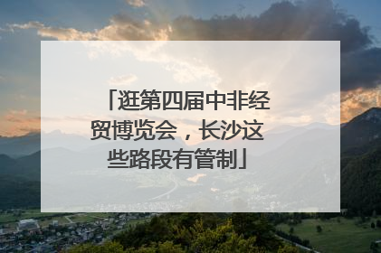 逛第四届中非经贸博览会，长沙这些路段有管制