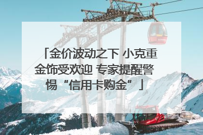 金价波动之下 小克重金饰受欢迎 专家提醒警惕“信用卡购金”