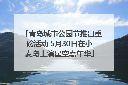 青岛城市公园节推出重磅活动 5月30日在小麦岛上演星空嘉年华