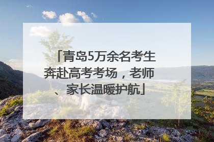 青岛5万余名考生奔赴高考考场，老师、家长温暖护航