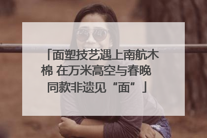 面塑技艺遇上南航木棉 在万米高空与春晚同款非遗见“面”