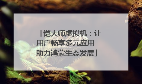 铠大师虚拟机：让用户畅享多元应用 助力鸿蒙生态发展