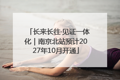 长来长往·见证一体化｜南京北站预计2027年10月开通