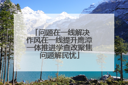 问题在一线解决 作风在一线提升鹰潭一体推进学查改聚焦问题解民忧