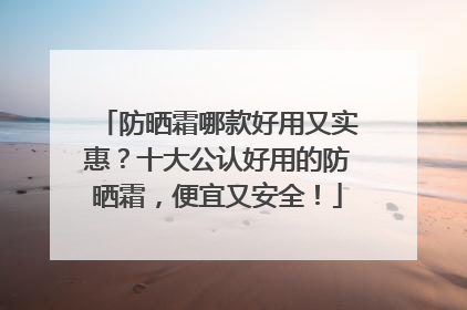 防晒霜哪款好用又实惠？十大公认好用的防晒霜，便宜又安全！