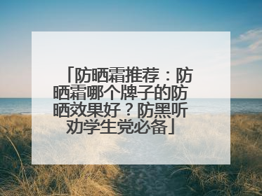 防晒霜推荐：防晒霜哪个牌子的防晒效果好？防黑听劝学生党必备