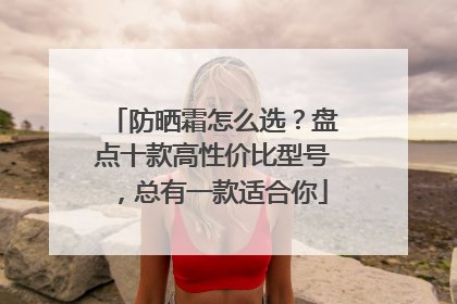 防晒霜怎么选？盘点十款高性价比型号，总有一款适合你