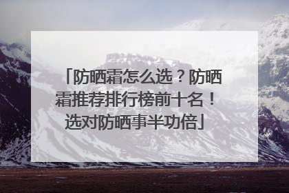 防晒霜怎么选？防晒霜推荐排行榜前十名！选对防晒事半功倍