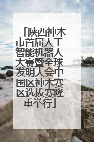 陕西神木市首届人工智能机器人大赛暨全球发明大会中国区神木赛区选拔赛隆重举行