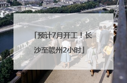 预计7月开工！长沙至赣州2小时
