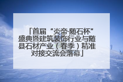 首届“炎帝·随石杯”盛典暨建筑装饰行业与随县石材产业（春季）精准对接交流会落幕
