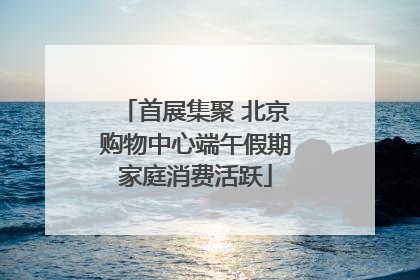 首展集聚 北京购物中心端午假期家庭消费活跃