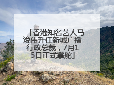 香港知名艺人马浚伟升任新城广播行政总裁，7月15日正式掌舵