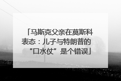 马斯克父亲在莫斯科表态：儿子与特朗普的“口水仗”是个错误