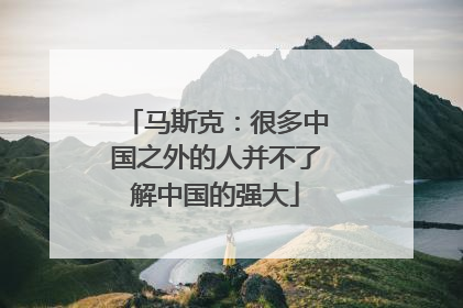 马斯克：很多中国之外的人并不了解中国的强大