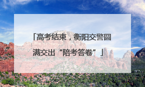 高考结束，衡阳交警圆满交出“陪考答卷”