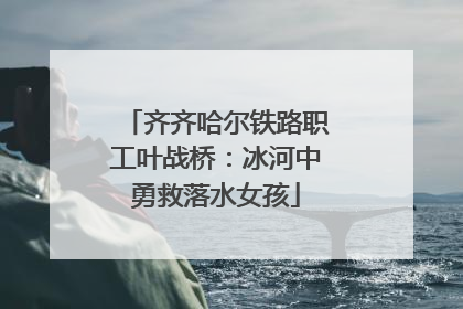 齐齐哈尔铁路职工叶战桥：冰河中勇救落水女孩