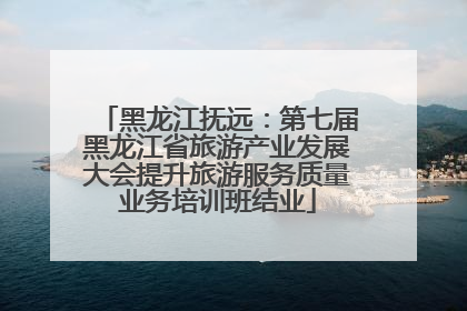 黑龙江抚远：第七届黑龙江省旅游产业发展大会提升旅游服务质量业务培训班结业