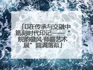 ﻿在传承与交融中镌刻时代印记——“皖韵徽风·师晶艺术展”圆满落幕