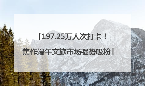 197.25万人次打卡！焦作端午文旅市场强势吸粉