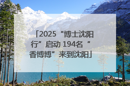 2025“博士沈阳行”启动 194名“香博博”来到沈阳