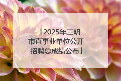 2025年三明市直事业单位公开招聘总成绩公布