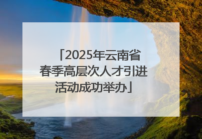 2025年云南省春季高层次人才引进活动成功举办