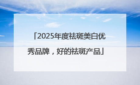 2025年度祛斑美白优秀品牌，好的祛斑产品