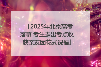 2025年北京高考落幕 考生走出考点收获亲友团花式祝福