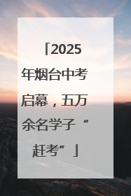 2025年烟台中考启幕，五万余名学子“赶考”