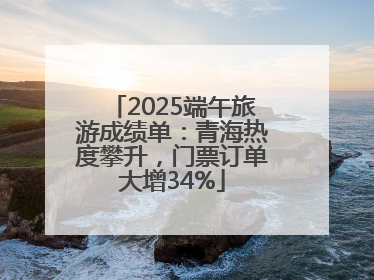 2025端午旅游成绩单：青海热度攀升，门票订单大增34%