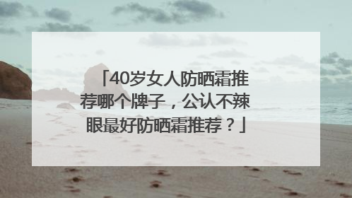 40岁女人防晒霜推荐哪个牌子，公认不辣眼最好防晒霜推荐？