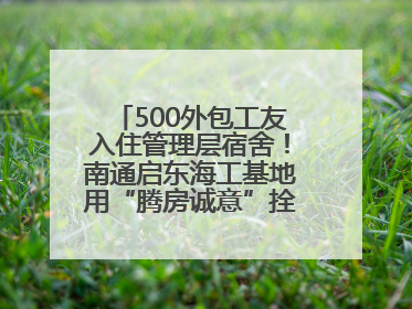 500外包工友入住管理层宿舍！南通启东海工基地用“腾房诚意”拴心留人