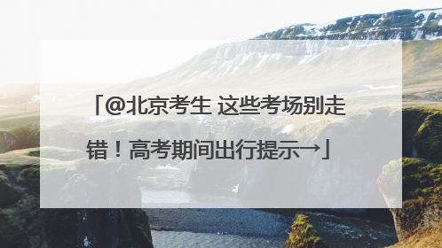 @北京考生 这些考场别走错！高考期间出行提示→